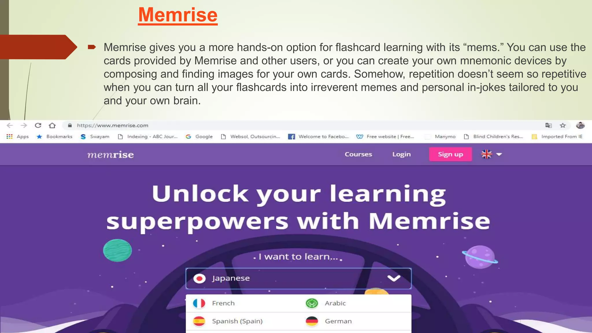 Memrise
 Memrise gives you a more hands-on option for flashcard learning with its “mems.” You can use the
cards provided by Memrise and other users, or you can create your own mnemonic devices by
composing and finding images for your own cards. Somehow, repetition doesn’t seem so repetitive
when you can turn all your flashcards into irreverent memes and personal in-jokes tailored to you
and your own brain.
 