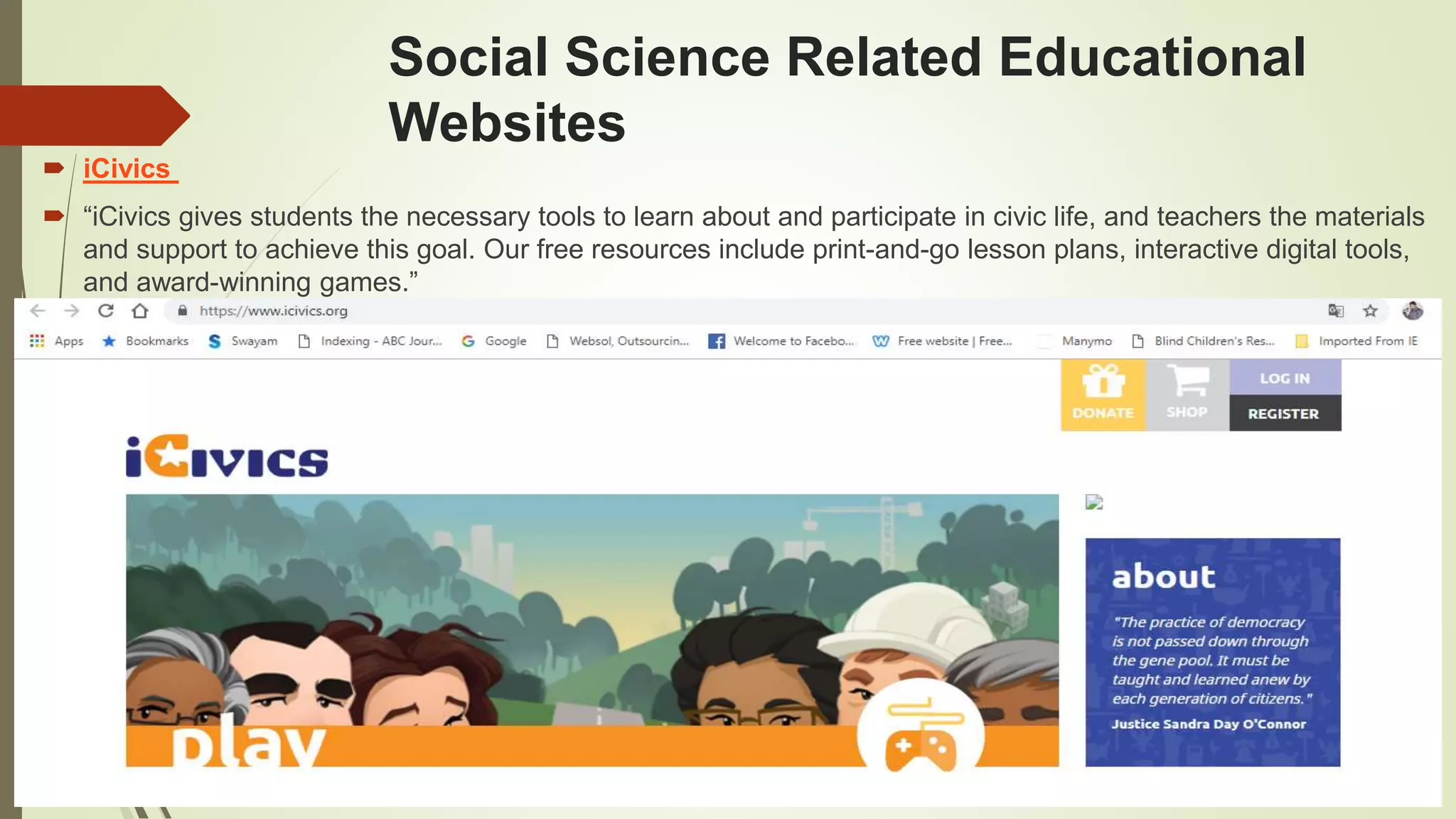 Social Science Related Educational
Websites
 iCivics
 “iCivics gives students the necessary tools to learn about and participate in civic life, and teachers the materials
and support to achieve this goal. Our free resources include print-and-go lesson plans, interactive digital tools,
and award-winning games.”
 
