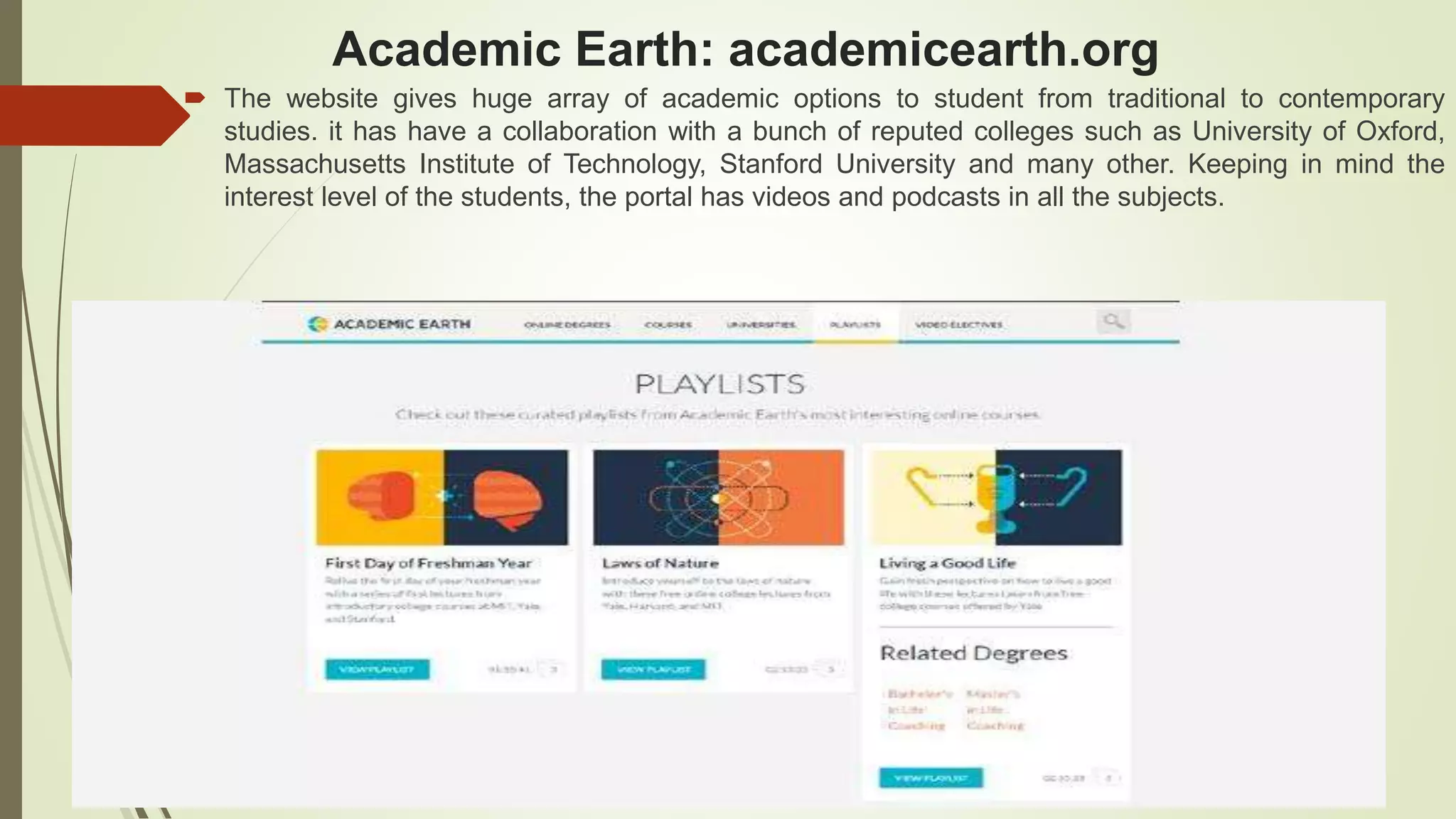 Academic Earth: academicearth.org
 The website gives huge array of academic options to student from traditional to contemporary
studies. it has have a collaboration with a bunch of reputed colleges such as University of Oxford,
Massachusetts Institute of Technology, Stanford University and many other. Keeping in mind the
interest level of the students, the portal has videos and podcasts in all the subjects.
 