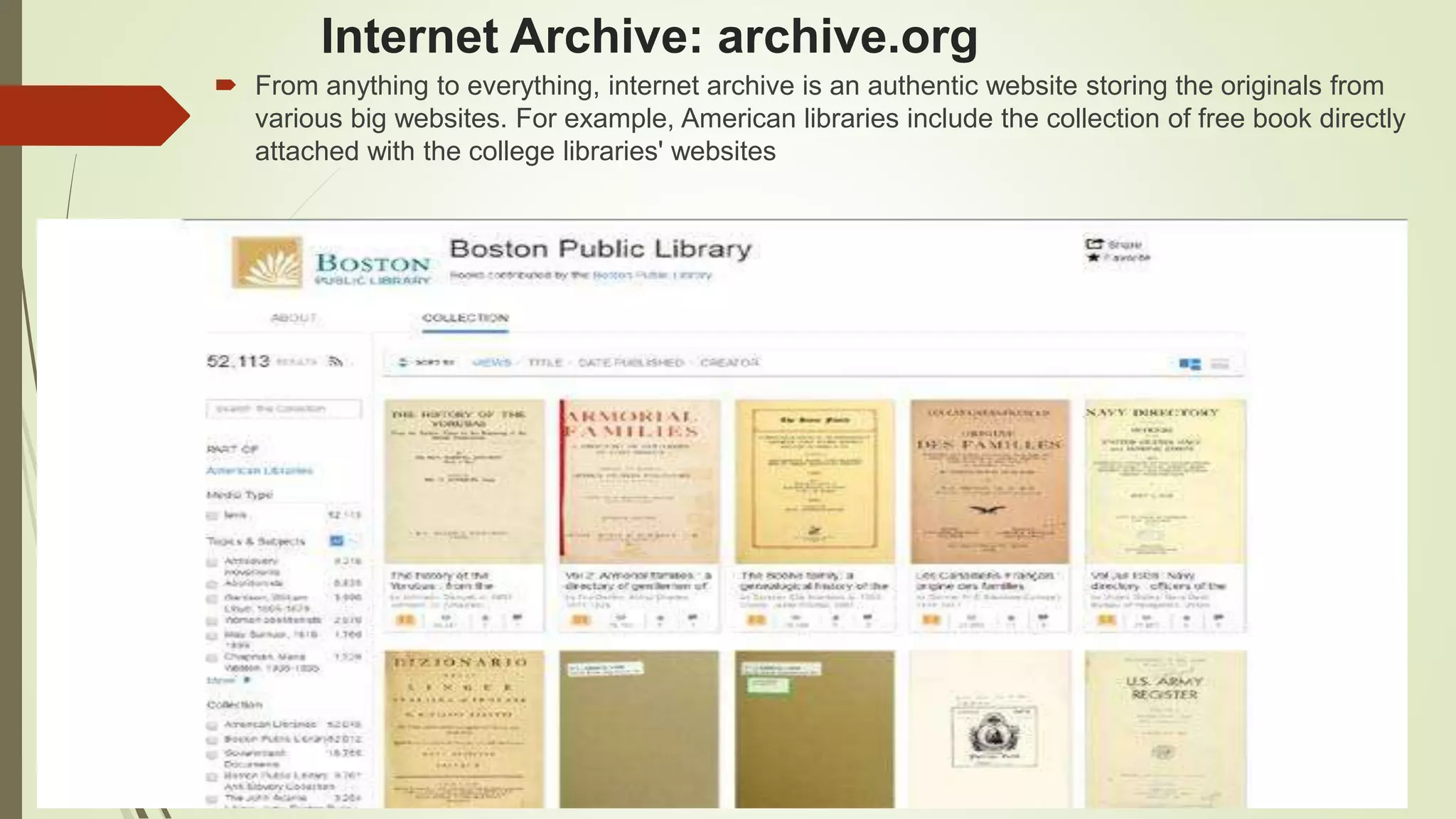 Internet Archive: archive.org
 From anything to everything, internet archive is an authentic website storing the originals from
various big websites. For example, American libraries include the collection of free book directly
attached with the college libraries' websites
 