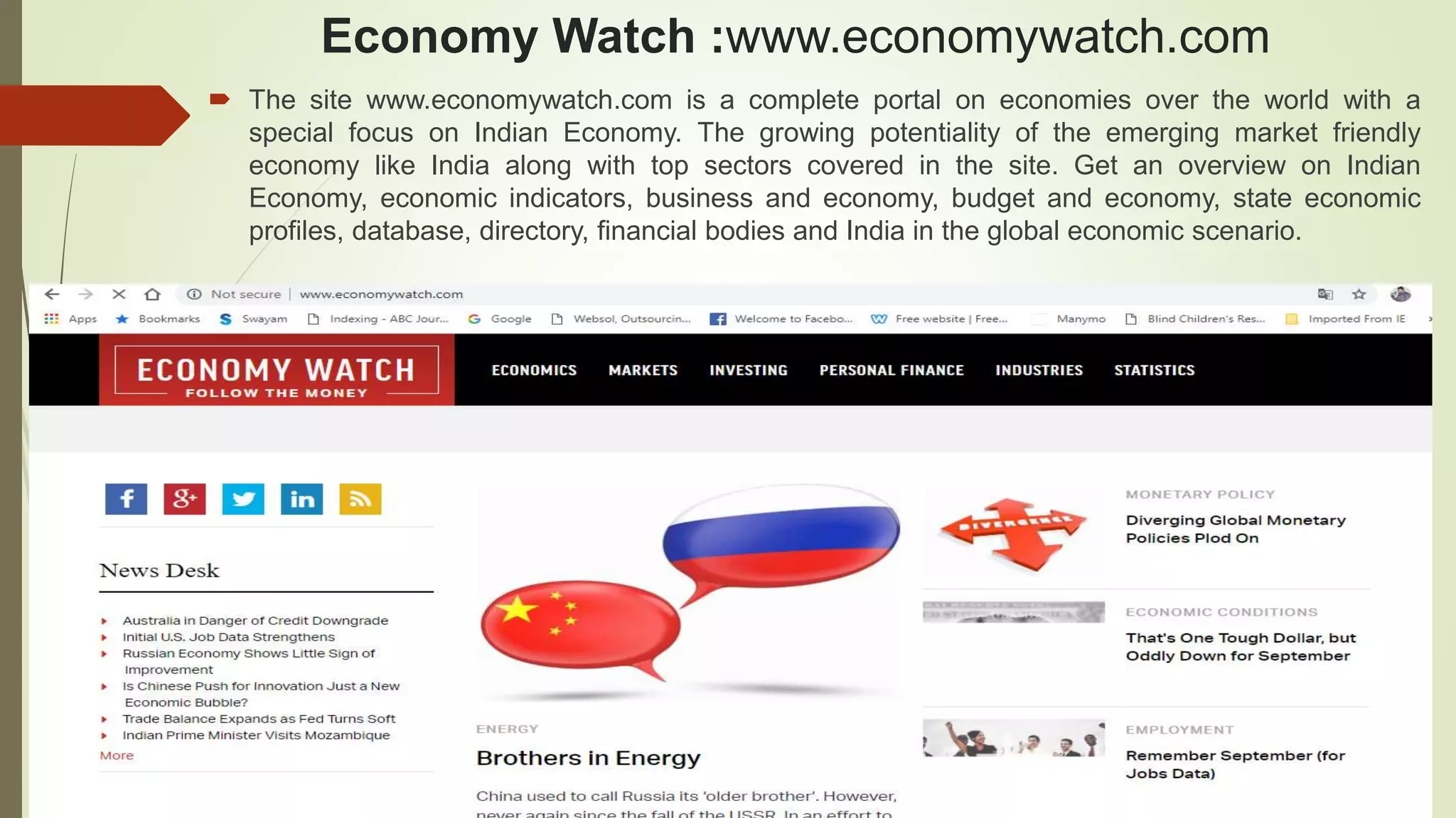 Economy Watch :www.economywatch.com
 The site www.economywatch.com is a complete portal on economies over the world with a
special focus on Indian Economy. The growing potentiality of the emerging market friendly
economy like India along with top sectors covered in the site. Get an overview on Indian
Economy, economic indicators, business and economy, budget and economy, state economic
profiles, database, directory, financial bodies and India in the global economic scenario.
 
