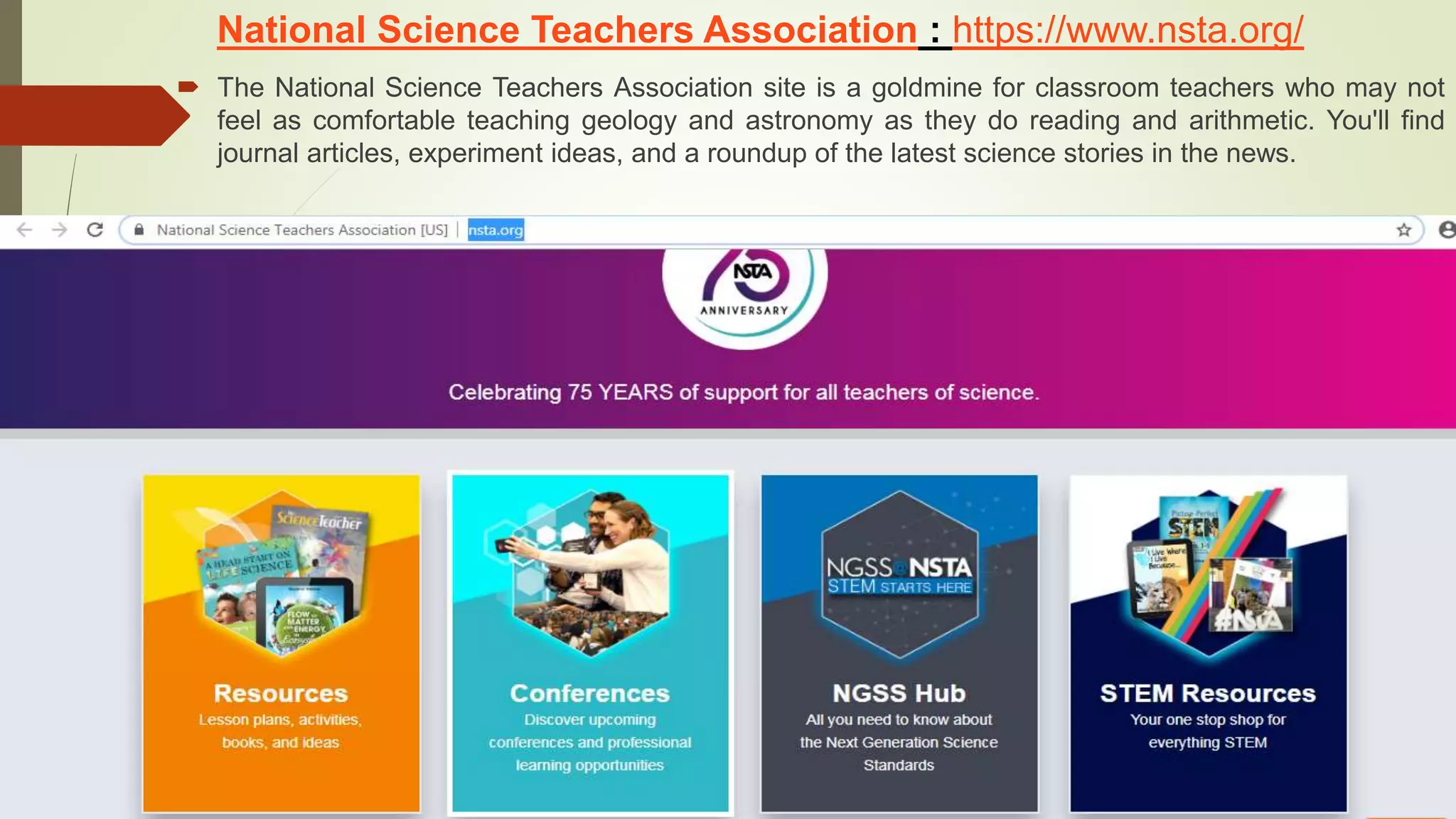 National Science Teachers Association : https://www.nsta.org/
 The National Science Teachers Association site is a goldmine for classroom teachers who may not
feel as comfortable teaching geology and astronomy as they do reading and arithmetic. You'll find
journal articles, experiment ideas, and a roundup of the latest science stories in the news.
 
