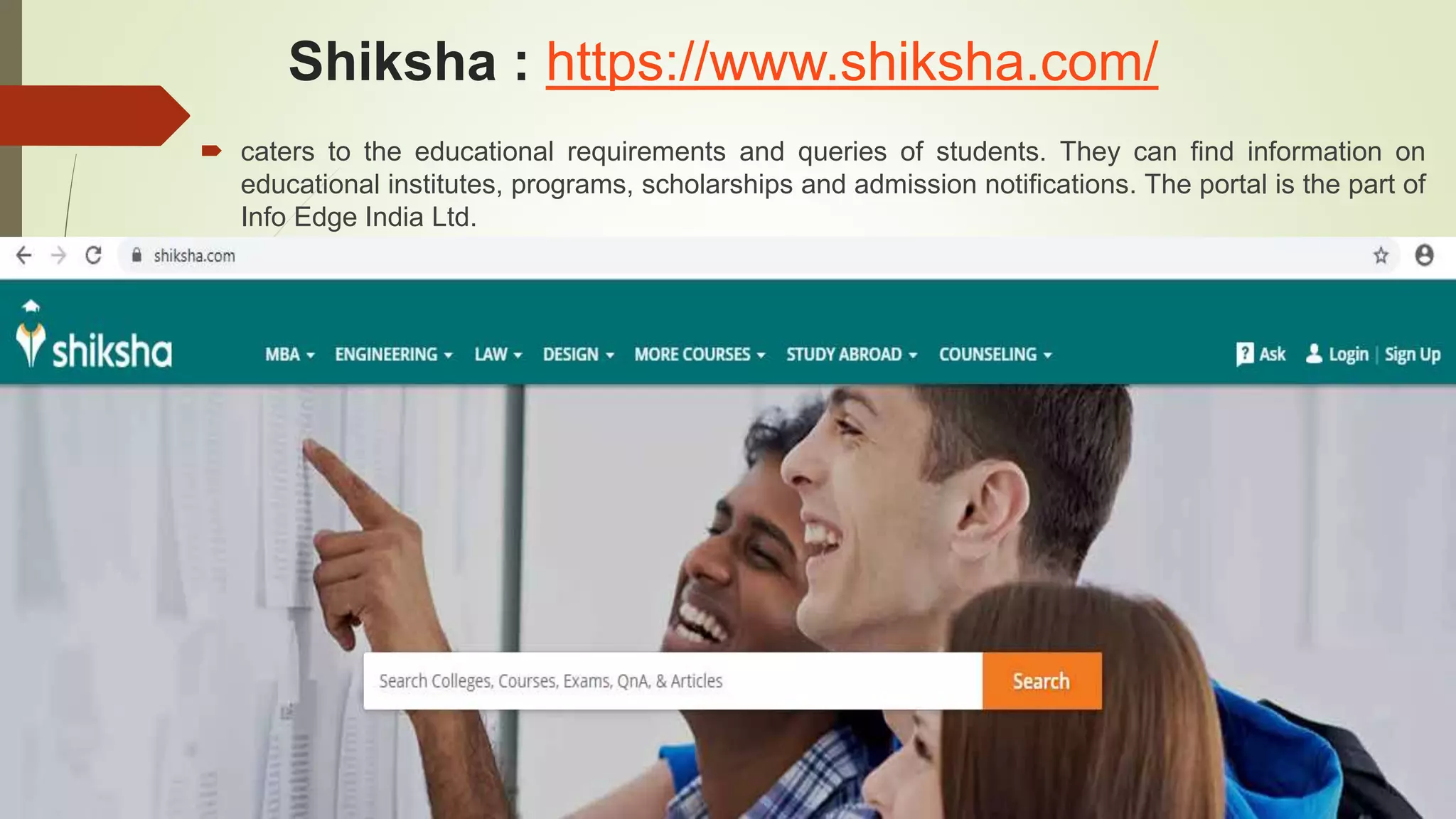 Shiksha : https://www.shiksha.com/
 caters to the educational requirements and queries of students. They can find information on
educational institutes, programs, scholarships and admission notifications. The portal is the part of
Info Edge India Ltd.
 