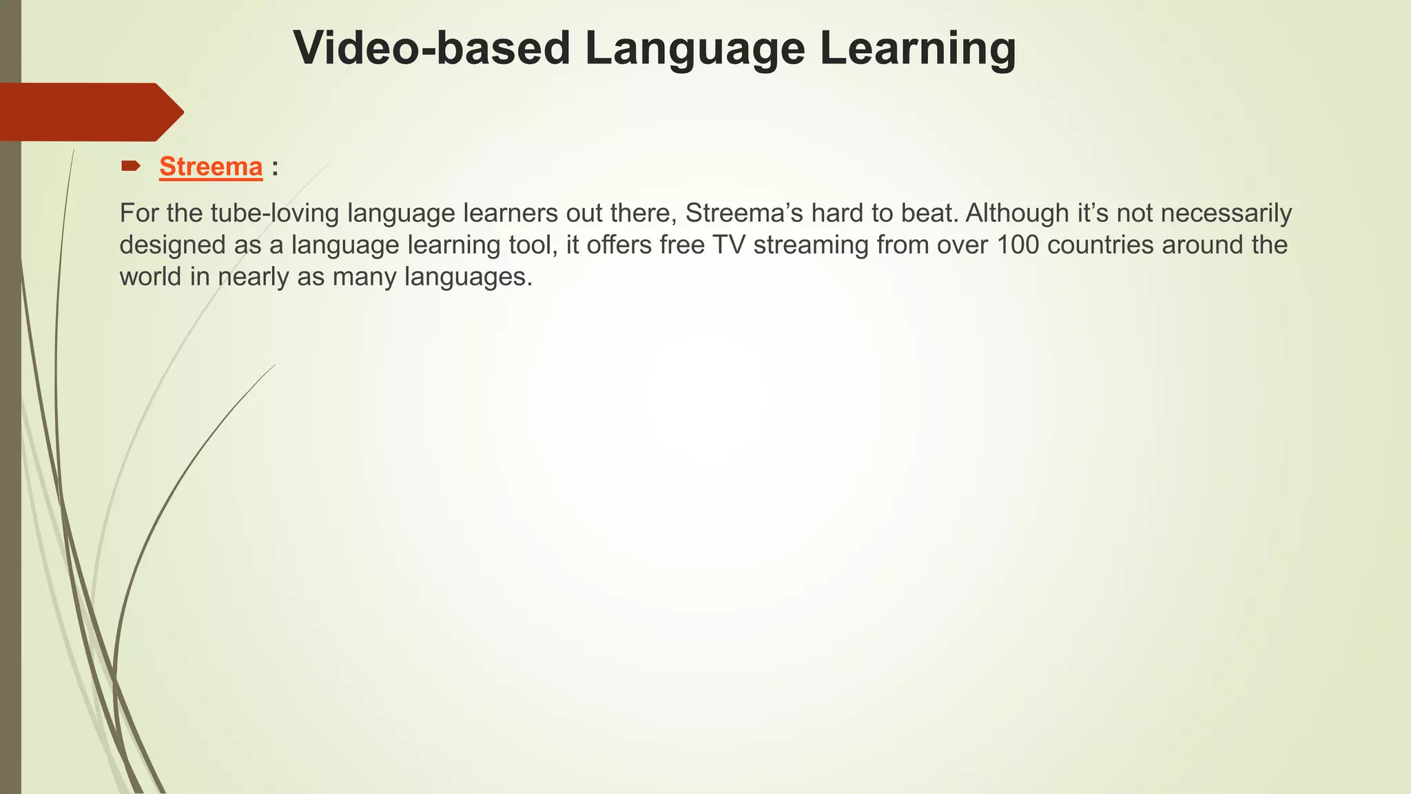 Video-based Language Learning
 Streema :
For the tube-loving language learners out there, Streema’s hard to beat. Although it’s not necessarily
designed as a language learning tool, it offers free TV streaming from over 100 countries around the
world in nearly as many languages.
 