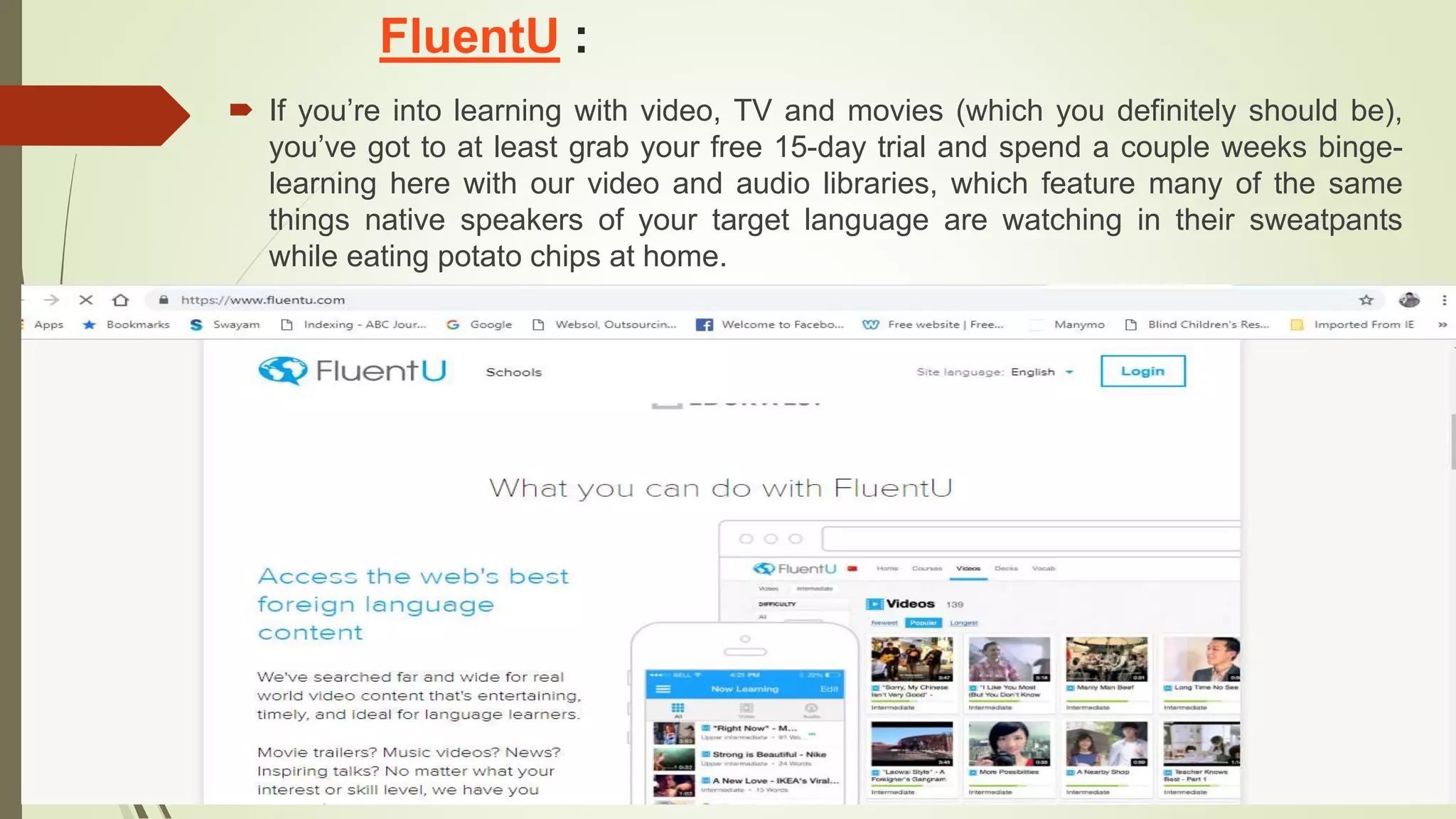 FluentU :
 If you’re into learning with video, TV and movies (which you definitely should be),
you’ve got to at least grab your free 15-day trial and spend a couple weeks binge-
learning here with our video and audio libraries, which feature many of the same
things native speakers of your target language are watching in their sweatpants
while eating potato chips at home.
 