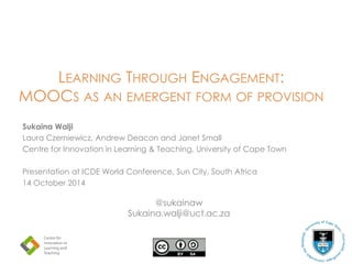 LEARNING THROUGH ENGAGEMENT:
MOOCS AS AN EMERGENT FORM OF PROVISION
Sukaina Walji
Laura Czerniewicz, Andrew Deacon and Janet Small
Centre for Innovation in Learning & Teaching, University of Cape Town
Presentation at ICDE World Conference, Sun City, South Africa
14 October 2014
@sukainaw
Sukaina.walji@uct.ac.za
 