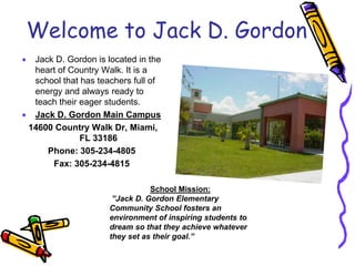 Welcome to Jack D. Gordon
 Jack D. Gordon is located in the
heart of Country Walk. It is a
school that has teachers full of
energy and always ready to
teach their eager students.
 Jack D. Gordon Main Campus
14600 Country Walk Dr, Miami,
FL 33186
Phone: 305-234-4805
Fax: 305-234-4815
School Mission:
”Jack D. Gordon Elementary
Community School fosters an
environment of inspiring students to
dream so that they achieve whatever
they set as their goal.”
 