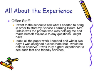 All About the Experience
 Office Staff:
 I went to the school to ask what I needed to bring
in order to start my Service Learning Hours. Mrs.
Odalis was the person who was helping me and
made herself available to any questions I might
have.
 I took all the paper work I needed and within two
days I was assigned a classroom that I would be
able to observe. It was truly a great experience to
see such fast and friendly services.
 