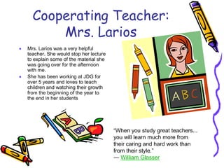 Cooperating Teacher:
Mrs. Larios
 Mrs. Larios was a very helpful
teacher. She would stop her lecture
to explain some of the material she
was going over for the afternoon
with me.
 She has been working at JDG for
over 5 years and loves to teach
children and watching their growth
from the beginning of the year to
the end in her students
“When you study great teachers...
you will learn much more from
their caring and hard work than
from their style.”
― William Glasser
 