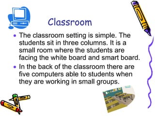 Classroom
 The classroom setting is simple. The
students sit in three columns. It is a
small room where the students are
facing the white board and smart board.
 In the back of the classroom there are
five computers able to students when
they are working in small groups.
 