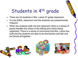 Students in 4th grade
 There are 24 students in Mrs. Larios 4th grade classroom.
 It is the ESOL classroom and the students are predominantly
Hispanic.
 When the students walk into the classroom there is a sense of
peace besides the chaos of the talking and chairs being
organized. There is a sense of community that Mrs. Larios has
built and the students are able to be themselves and talk and
be friends all together.
 