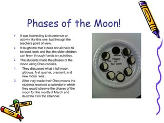 Phases of the Moon!
 It was interesting to experience an
activity like this one, but through the
teachers point of view.
 It taught me that it does not all have to
be book work and that the older children
can learn through hands on activities.
 The students made the phases of the
moon using Oreo cookies.
1. They discussed what a full moon,
gibbous, first quarter, crescent, and
new moon was..
2. After they made their Oreo moons the
students received a calendar in which
they would observe the phases of the
moon for the month of March and
illustrate it on the calendar.
 