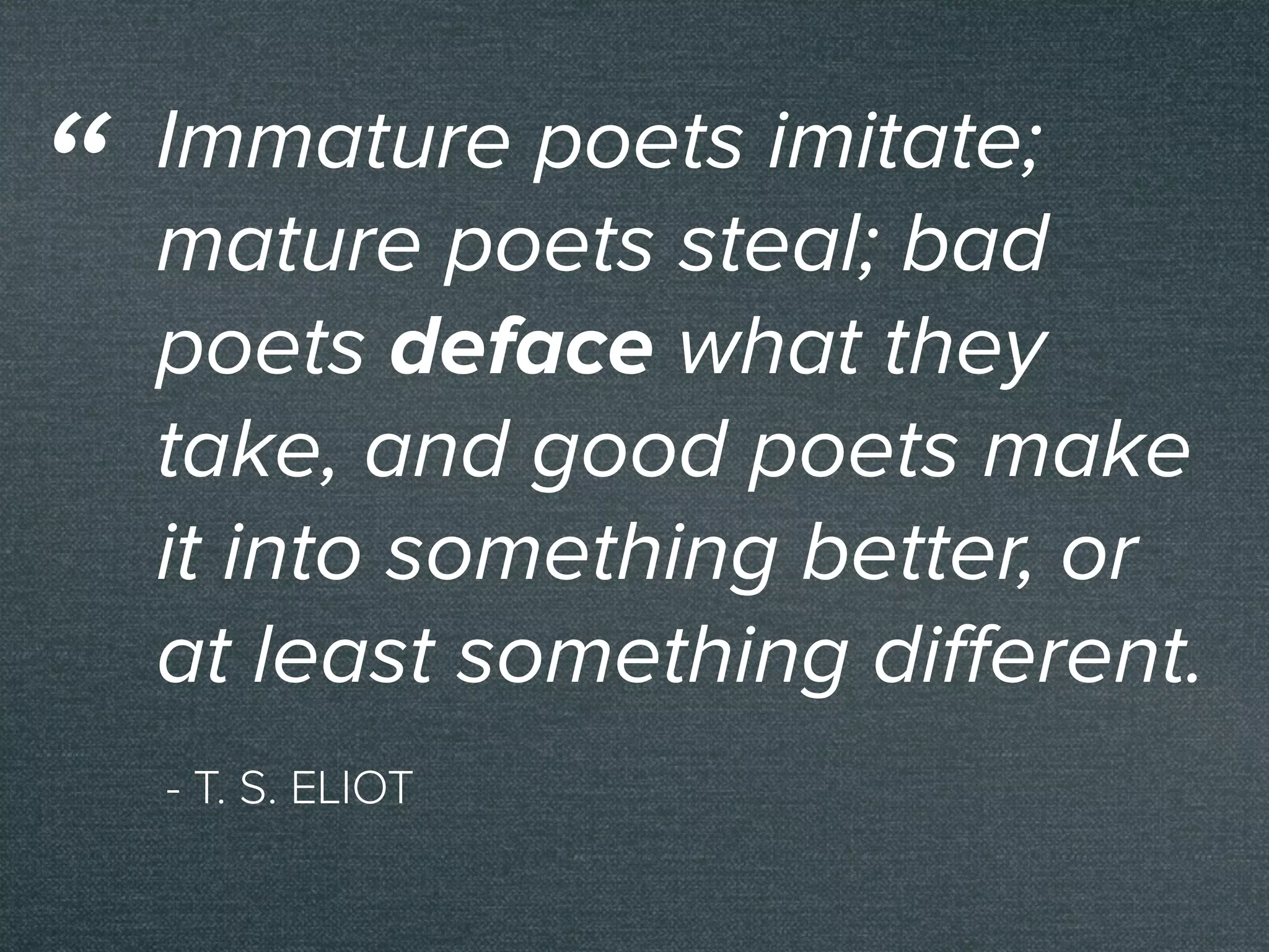 - T. S. ELIOT
Immature poets imitate;
mature poets steal; bad
poets deface what they
take, and good poets make
it into something better, or
at least something diﬀerent.
“
 
