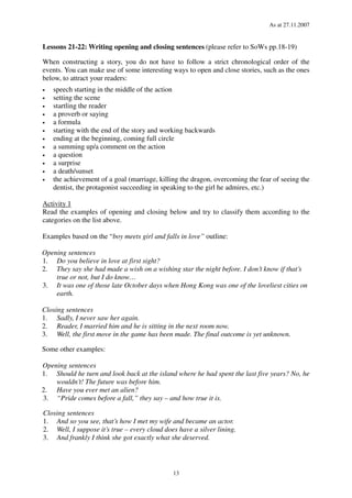 As at 27.11.2007
13
Lessons 21-22: Writing opening and closing sentences (please refer to SoWs pp.18-19)
When constructing a story, you do not have to follow a strict chronological order of the
events. You can make use of some interesting ways to open and close stories, such as the ones
below, to attract your readers:
• speech starting in the middle of the action
• setting the scene
• startling the reader
• a proverb or saying
• a formula
• starting with the end of the story and working backwards
• ending at the beginning, coming full circle
• a summing up/a comment on the action
• a question
• a surprise
• a death/sunset
• the achievement of a goal (marriage, killing the dragon, overcoming the fear of seeing the
dentist, the protagonist succeeding in speaking to the girl he admires, etc.)
Activity 1
Read the examples of opening and closing below and try to classify them according to the
categories on the list above.
Examples based on the “boy meets girl and falls in love” outline:
Opening sentences
1. Do you believe in love at first sight?
2. They say she had made a wish on a wishing star the night before. I don’t know if that’s
true or not, but I do know…
3. It was one of those late October days when Hong Kong was one of the loveliest cities on
earth.
Closing sentences
1. Sadly, I never saw her again.
2. Reader, I married him and he is sitting in the next room now.
3. Well, the first move in the game has been made. The final outcome is yet unknown.
Some other examples:
Opening sentences
1. Should he turn and look back at the island where he had spent the last five years? No, he
wouldn’t! The future was before him.
2. Have you ever met an alien?
3. “Pride comes before a fall,” they say – and how true it is.
Closing sentences
1. And so you see, that’s how I met my wife and became an actor.
2. Well, I suppose it’s true – every cloud does have a silver lining.
3. And frankly I think she got exactly what she deserved.
 