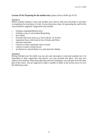 As at 27.11.2007
15
Lessons 23-26: Preparing for the module story (please refer to SoWs pp.18-19)
Activity 1
Before actually starting to write your module story, discuss with your classmates to get ideas
or inspiration for your piece of work. In your discussion, ideas for generating the seed for the
story should be suggested. Suggestions may include:
• retelling a legend/traditional story
• retelling a story to suit modern Hong Kong
• news briefs
• favourite television series (e.g. Prison Break, 24, X-files)
• inspiration from a title (look at lists of books and films)
• personal experience
• a desire to create a particular style or mood
• a desire to teach a certain lesson
• an interest in a special theme (e.g. peer pressure, dating)
Activity 2
Having finished your first draft, you can ask your classmates to read and comment on it. In
responding to their suggestions and queries, you may develop new ideas. You may also
improve your draft by using better phrasing and extra techniques you will gain from the latter
part of the course. You are supposed to make a number of drafts as the lessons move on over
the following weeks.
 