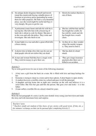 As at 27.11.2007
17
6. An antique dealer disguises himself and travels
round the countryside buying valuable pieces of
furniture at giveaway prices pretending he wants
them for other purposes. He finds a very beautiful
piece, says the wood might be useful and buys it
very cheaply. He goes to get his van.
f. Slowly he realises that he is
one of them.
7. A policeman comes home and tells his wife he is
leaving her. She kills him with a frozen leg of
lamb she is about to cook for dinner. She puts it
in the oven and calls the police. They come and
investigate. She asks them to eat.
g. She has sold her hair and he
has bought her combs; he
has sold his watch and she
has bought him a watch
chain.
8. A man fights in a war and after a great effort kills
a brave enemy.
h. As they do so, they wonder
where the murder weapon
is. They need to find it.
9. A doctor tries to help a boy who says he can see
dead people who do not realise they are dead.
i. She has died of a heart
attack.
10. A man and woman find they have a magic wish.
They wish for money to give their son.
j. They get a large insurance
payment after their son is
killed in an accident.
Activity 3
Try to write good twists for one or more of the following situations:
1. A boy sees a girl from the back on a train. He is filled with love and deep feelings for
her.
2. Someone is trying to sleep in a room said to have ghosts. A door begins to open slowly.
3. A student discovers a terrible crime in a school and goes to tell the principal.
4. A daughter arriving home late at night sees someone on the sofa and believes it is a
serial killer. She fires her gun and hits the person. She goes over and looks - it is her
father.
5. A man suffers a terrible life on a desert island for years.
Activity 4
Write the last paragraph of a story (can be your module story) using your best twist and make
the story end with maximum force and surprise.
Teachers’notes
* Teachers might ask students if they know of any stories with good twists. If they do, a
few minutes’exchange on that can be pursued after completing Activity 2.
 
