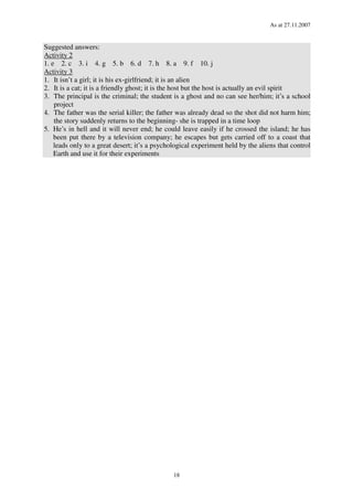 As at 27.11.2007
18
Suggested answers:
Activity 2
1. e 2. c 3. i 4. g 5. b 6. d 7. h 8. a 9. f 10. j
Activity 3
1. It isn’t a girl; it is his ex-girlfriend; it is an alien
2. It is a cat; it is a friendly ghost; it is the host but the host is actually an evil spirit
3. The principal is the criminal; the student is a ghost and no can see her/him; it’s a school
project
4. The father was the serial killer; the father was already dead so the shot did not harm him;
the story suddenly returns to the beginning- she is trapped in a time loop
5. He’s in hell and it will never end; he could leave easily if he crossed the island; he has
been put there by a television company; he escapes but gets carried off to a coast that
leads only to a great desert; it’s a psychological experiment held by the aliens that control
Earth and use it for their experiments
 