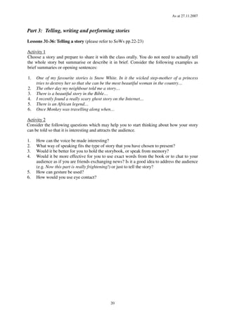 As at 27.11.2007
20
Part 3: Telling, writing and performing stories
Lessons 31-36: Telling a story (please refer to SoWs pp.22-23)
Activity 1
Choose a story and prepare to share it with the class orally. You do not need to actually tell
the whole story but summarise or describe it in brief. Consider the following examples as
brief summaries or opening sentences:
1. One of my favourite stories is Snow White. In it the wicked step-mother of a princess
tries to destroy her so that she can be the most beautiful woman in the country…
2. The other day my neighbour told me a story…
3. There is a beautiful story in the Bible…
4. I recently found a really scary ghost story on the Internet…
5. There is an African legend…
6. Once Monkey was travelling along when…
Activity 2
Consider the following questions which may help you to start thinking about how your story
can be told so that it is interesting and attracts the audience.
1. How can the voice be made interesting?
2. What way of speaking fits the type of story that you have chosen to present?
3. Would it be better for you to hold the storybook, or speak from memory?
4. Would it be more effective for you to use exact words from the book or to chat to your
audience as if you are friends exchanging news? Is it a good idea to address the audience
(e.g. Now this part is really frightening!) or just to tell the story?
5. How can gesture be used?
6. How would you use eye contact?
 