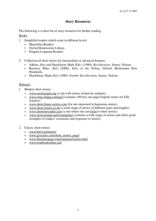 As at 27.11.2007
3
Story Resources
The following is a short list of story resources for further reading:
Books:
1. Simplified readers which come in different levels:
Macmillan Readers
Oxford Bookworms Library
Penguin Longman Readers
2. Collection of short stories for intermediate or advanced learners:
Adkins, Alex and Shackleton, Mark (Eds.) (1989). Recollections. Surrey: Nelson.
Royston, Mike. (Ed.) (2000). Tales in the Telling. Oxford: Heinemann New
Windmills.
Shackleton, Mark (Ed.) (1989). Further Recollections. Surrey: Nelson.
Websites:
1. Modern short stories:
• www.merlynspen.org (a site with stories written by students)
• www.rong-chang.com/qa2/ (contains 100 free one-page English stories for ESL
learners)
• www.short-funny-stories.com (for one interested in humorous stories)
• www.short-stories.co.uk (a wide range of stories of different types and lengths)
• www.shortstoryradio.com (a site where one can listen to short stories)
• www.storiesmania.net/community/ (contains a wide range of stories and offers good
examples of readers’ comments and responses to stories)
2. Classic short stories:
• www.bnl.com/shorts/
• www.geocities.com/short_stories_page/
• www.literaturepage.com/category/stories.html
• www.readbookonline.net/
 
