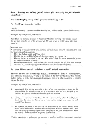 As at 27.11.2007
4
Part 2: Reading and writing specific aspects of a short story and planning the
module story
Lesson 10: Adapting a story outline (please refer to SoWs pp.16-17)
A. Modifying a simple story outline
Activity
Read the following example to see how a simple story outline can be expanded and adapted.
Example: boy sees girl and falls in love
Jack Chan was standing as usual in the crowded bus that morning when all of a sudden
he saw her. Her, the girl of his dreams. His life was never to be the same after that
moment.
Teachers’notes
* Depending on students’ needs and abilities, teachers might consider providing them with
the following guiding questions:
− Where did the boy see the girl? And when?
− What did the girl look like? (Describe her appearance, her clothes, etc.)
− Why was the boy so attracted to the girl? (Her friendly face, her warm personality, he saw
her somewhere before, or what?)
− What happened between Jack and the girl, which changed his life from that moment
onwards? (e.g. something happened on the bus which brought them together)
B. Using different narrative techniques to modify a simple story outline
There are different ways of narrating a story, e.g. in the form of a diary, as a past experience,
as a telephone conversation, by any of the parties in the story (first person, third person).
Before starting to write, the writer needs to decide on how or in what capacity he is going to
narrate the story.
Example: boy sees girl and falls in love
1. Impersonal third person narration – Jack Chan was standing as usual in the
crowded bus that morning when all of a sudden he saw her. Her, the girl of his
dreams. His life was never to be the same after that moment.
2. First person narration by the boy – I think I was wondering where I would go for
lunch that day when the bus turned a corner rather sharply and made me look
round. There I saw…
3. First person narration by the girl – I was sitting quietly on the bus reading some
notes when I suddenly felt someone was staring at me. I looked up to see who it was
and saw a boy of about my age with his eyes fixed on me from down the bus. When
he realised I had noticed him, he quickly looked down.
(Further types could be a diary entry, a narration by an observant fellow-passenger, memories
 