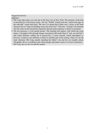 As at 27.11.2007
7
Suggested answers:
Activity 1
1. The scene takes place on a hot day in the busy city of New York. The intensity of the heat
is described in vivid sensory terms - the city “boiled” (touch) and one “could cook eggs on
the sidewalk” (touch and taste). The sun is so strong that it blurs one’s vision, as the main
character has to “keep on brushing sweat out of his eyes”. This hot, “sizzling” environment
sets the scene for the emotional experience that the main character is about to encounter.
2. The text presents a vivid seaside picture. The bustling fish market, with which the scene
opens, is brought to life through images associated with smell (that of “salt, sea and fish”)
and sound (hawkers calling out to passers-by). A more relaxed, restful atmosphere is,
however, created as our attention is drawn to another part of the setting, where we see the
main character, Mei Ling, quietly mending her father’s net and her cat soundly asleep.
Altogether, this is a soothing scene where people and nature seem to co-exist in harmony –
Mei Ling, the cat, the sea and the market.
 