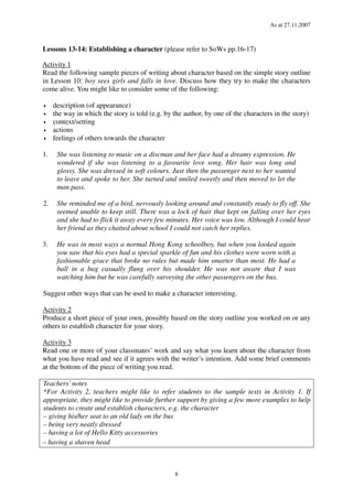 As at 27.11.2007
8
Lessons 13-14: Establishing a character (please refer to SoWs pp.16-17)
Activity 1
Read the following sample pieces of writing about character based on the simple story outline
in Lesson 10: boy sees girls and falls in love. Discuss how they try to make the characters
come alive. You might like to consider some of the following:
• description (of appearance)
• the way in which the story is told (e.g. by the author, by one of the characters in the story)
• context/setting
• actions
• feelings of others towards the character
1. She was listening to music on a discman and her face had a dreamy expression. He
wondered if she was listening to a favourite love song. Her hair was long and
glossy. She was dressed in soft colours. Just then the passenger next to her wanted
to leave and spoke to her. She turned and smiled sweetly and then moved to let the
man pass.
2. She reminded me of a bird, nervously looking around and constantly ready to fly off. She
seemed unable to keep still. There was a lock of hair that kept on falling over her eyes
and she had to flick it away every few minutes. Her voice was low. Although I could hear
her friend as they chatted about school I could not catch her replies.
3. He was in most ways a normal Hong Kong schoolboy, but when you looked again
you saw that his eyes had a special sparkle of fun and his clothes were worn with a
fashionable grace that broke no rules but made him smarter than most. He had a
ball in a bag casually flung over his shoulder. He was not aware that I was
watching him but he was carefully surveying the other passengers on the bus.
Suggest other ways that can be used to make a character interesting.
Activity 2
Produce a short piece of your own, possibly based on the story outline you worked on or any
others to establish character for your story.
Activity 3
Read one or more of your classmates’ work and say what you learn about the character from
what you have read and see if it agrees with the writer’s intention. Add some brief comments
at the bottom of the piece of writing you read.
Teachers’notes
*For Activity 2, teachers might like to refer students to the sample texts in Activity 1. If
appropriate, they might like to provide further support by giving a few more examples to help
students to create and establish characters, e.g. the character
– giving his/her seat to an old lady on the bus
– being very neatly dressed
– having a lot of Hello Kitty accessories
– having a shaven head
 