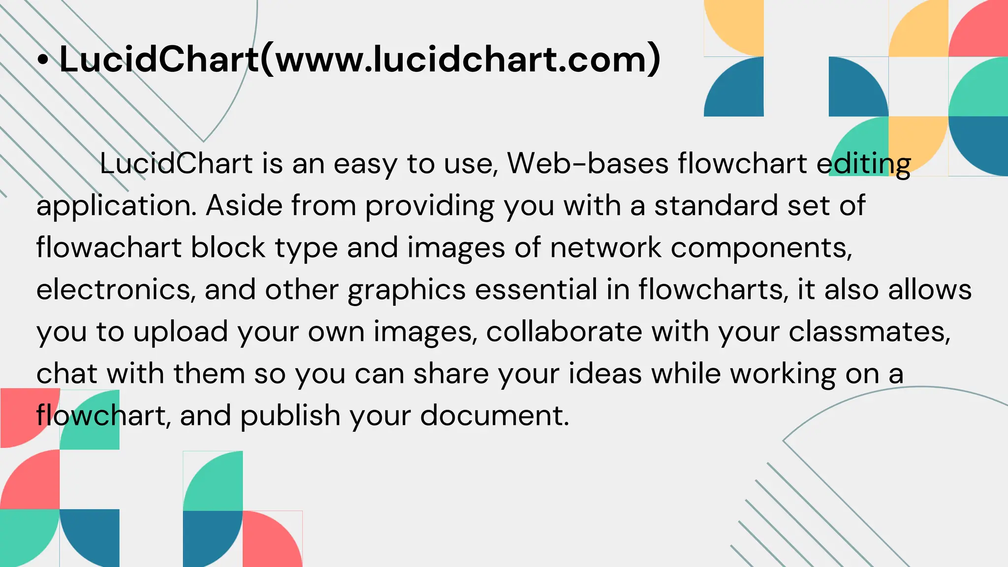 • LucidChart(www.lucidchart.com)
LucidChart is an easy to use, Web-bases flowchart editing
application. Aside from providing you with a standard set of
flowachart block type and images of network components,
electronics, and other graphics essential in flowcharts, it also allows
you to upload your own images, collaborate with your classmates,
chat with them so you can share your ideas while working on a
flowchart, and publish your document.
 