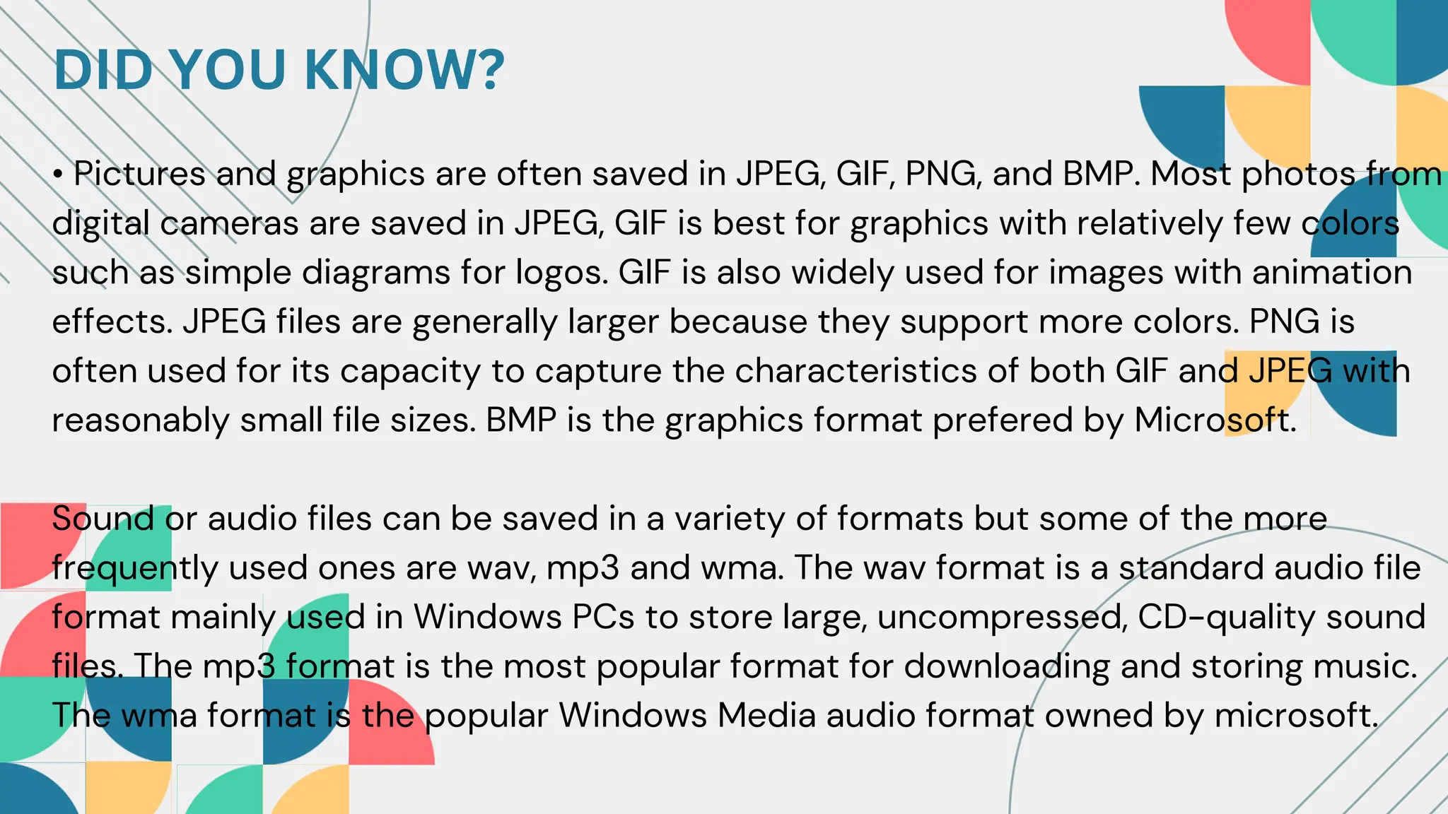 DID YOU KNOW?
• Pictures and graphics are often saved in JPEG, GIF, PNG, and BMP. Most photos from
digital cameras are saved in JPEG, GIF is best for graphics with relatively few colors
such as simple diagrams for logos. GIF is also widely used for images with animation
effects. JPEG files are generally larger because they support more colors. PNG is
often used for its capacity to capture the characteristics of both GIF and JPEG with
reasonably small file sizes. BMP is the graphics format prefered by Microsoft.
Sound or audio files can be saved in a variety of formats but some of the more
frequently used ones are wav, mp3 and wma. The wav format is a standard audio file
format mainly used in Windows PCs to store large, uncompressed, CD-quality sound
files. The mp3 format is the most popular format for downloading and storing music.
The wma format is the popular Windows Media audio format owned by microsoft.
 