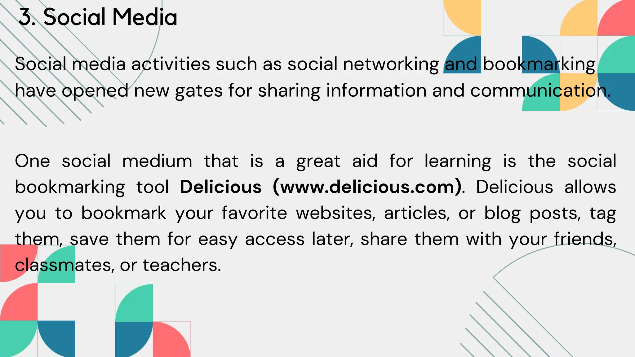 3. Social Media
Social media activities such as social networking and bookmarking
have opened new gates for sharing information and communication.
One social medium that is a great aid for learning is the social
bookmarking tool Delicious (www.delicious.com). Delicious allows
you to bookmark your favorite websites, articles, or blog posts, tag
them, save them for easy access later, share them with your friends,
classmates, or teachers.
 