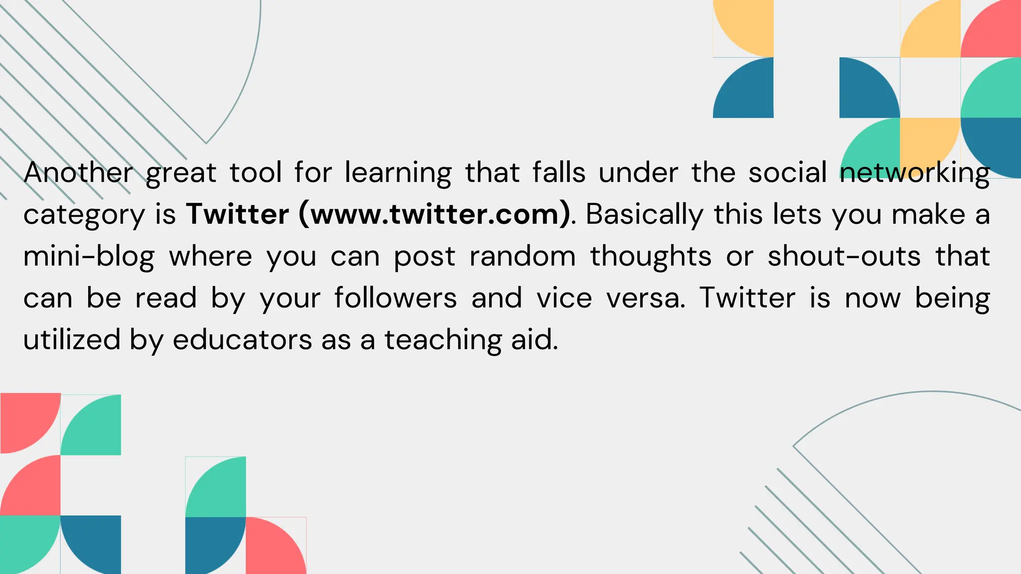 Another great tool for learning that falls under the social networking
category is Twitter (www.twitter.com). Basically this lets you make a
mini-blog where you can post random thoughts or shout-outs that
can be read by your followers and vice versa. Twitter is now being
utilized by educators as a teaching aid.
 