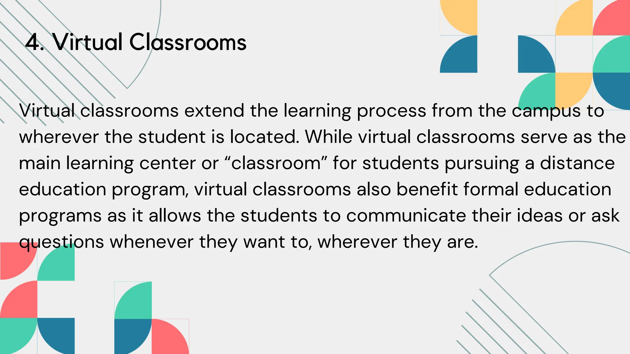 4. Virtual Classrooms
Virtual classrooms extend the learning process from the campus to
wherever the student is located. While virtual classrooms serve as the
main learning center or “classroom” for students pursuing a distance
education program, virtual classrooms also benefit formal education
programs as it allows the students to communicate their ideas or ask
questions whenever they want to, wherever they are.
 