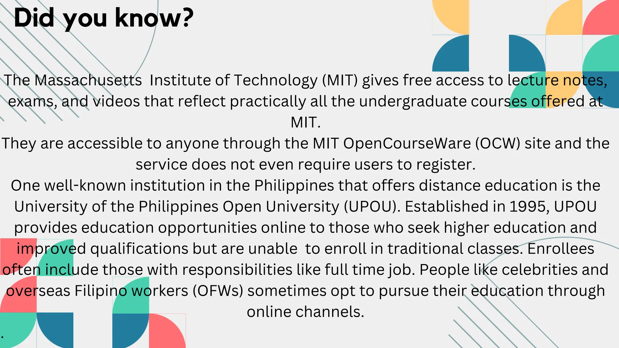 Did you know?
The Massachusetts Institute of Technology (MIT) gives free access to lecture notes,
exams, and videos that reflect practically all the undergraduate courses offered at
MIT.
They are accessible to anyone through the MIT OpenCourseWare (OCW) site and the
service does not even require users to register.
One well-known institution in the Philippines that offers distance education is the
University of the Philippines Open University (UPOU). Established in 1995, UPOU
provides education opportunities online to those who seek higher education and
improved qualifications but are unable to enroll in traditional classes. Enrollees
often include those with responsibilities like full time job. People like celebrities and
overseas Filipino workers (OFWs) sometimes opt to pursue their education through
online channels.
.
 