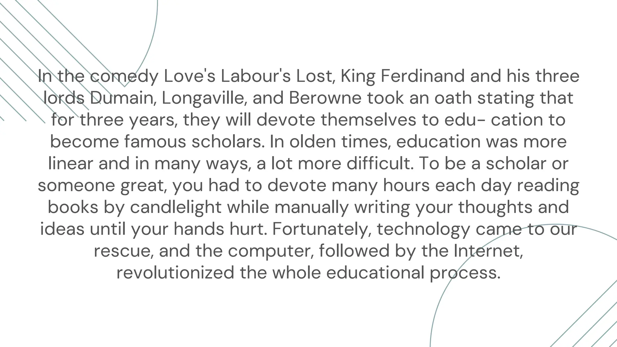 In the comedy Love's Labour's Lost, King Ferdinand and his three
lords Dumain, Longaville, and Berowne took an oath stating that
for three years, they will devote themselves to edu- cation to
become famous scholars. In olden times, education was more
linear and in many ways, a lot more difficult. To be a scholar or
someone great, you had to devote many hours each day reading
books by candlelight while manually writing your thoughts and
ideas until your hands hurt. Fortunately, technology came to our
rescue, and the computer, followed by the Internet,
revolutionized the whole educational process.
 