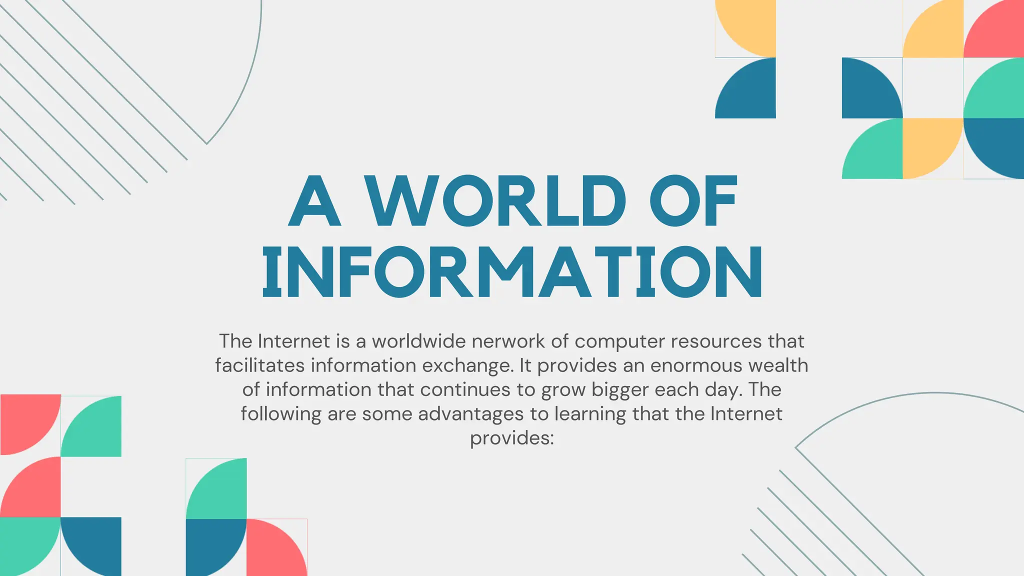 A WORLD OF
INFORMATION
The Internet is a worldwide nerwork of computer resources that
facilitates information exchange. It provides an enormous wealth
of information that continues to grow bigger each day. The
following are some advantages to learning that the Internet
provides:
 