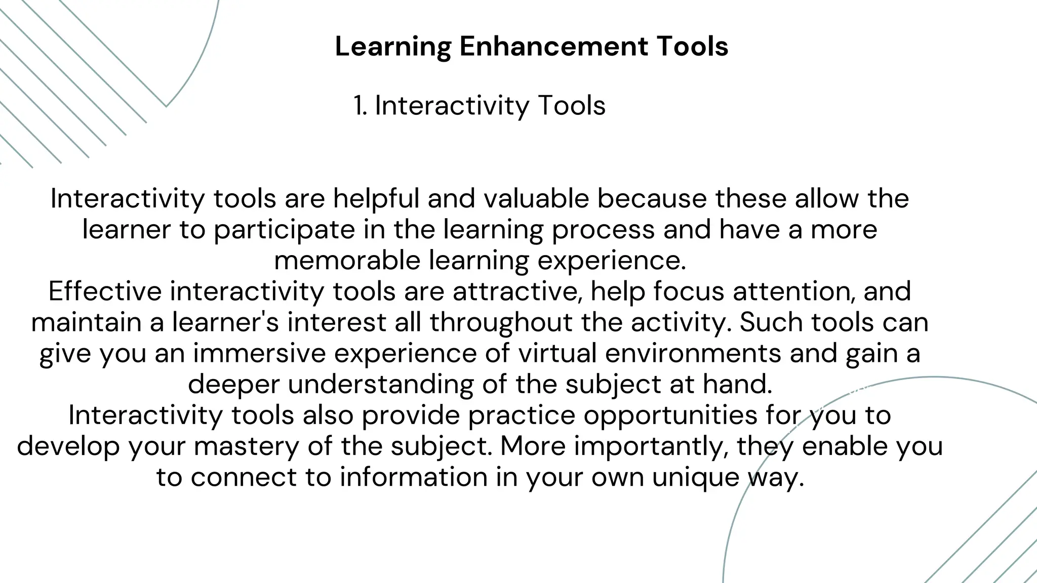 Daniel Gallego
“Lorem ipsum dolor sit amet,
consectetur adipiscing elit. Etiam
mattis, nunc vitae eleifend posuere,
turpis mauris vestibulum purus, in
pellentesque tellus elit vel nisl.”
Lorna Alvarado
Learning Enhancement Tools
1. Interactivity Tools
Interactivity tools are helpful and valuable because these allow the
learner to participate in the learning process and have a more
memorable learning experience.
Effective interactivity tools are attractive, help focus attention, and
maintain a learner's interest all throughout the activity. Such tools can
give you an immersive experience of virtual environments and gain a
deeper understanding of the subject at hand.
Interactivity tools also provide practice opportunities for you to
develop your mastery of the subject. More importantly, they enable you
to connect to information in your own unique way.
 