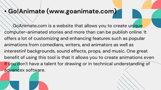 • Go!Animate (www.goanimate.com)
GoAnimate.com is a website that allows you to create unique
computer-animated stories and more than can be publish online. It
offers a lot of customizing and enhancing features such as popular
animations from comedians, writers, and animators as well as
interestinf backgrounds, sound effects, props, and music. One great
benefit of using this tool is that it allows you to create animations even
if you don't have a talent for drawing or in technical understanding of
advancex software.
 