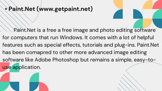 • Paint.Net (www.getpaint.net)
Paint.Net is a free a free image and photo editing software
for computers that run Windows. It comes with a lot of helpful
features such as special effects, tutorials and plug-ins. Paint.Net
has been comapred to other more advanced image editing
software like Adobe Photoshop but remains a simple, easy-to-
use application.
 