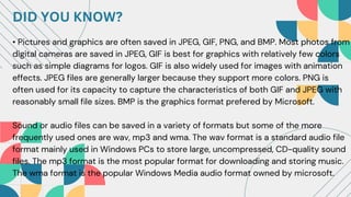 DID YOU KNOW?
• Pictures and graphics are often saved in JPEG, GIF, PNG, and BMP. Most photos from
digital cameras are saved in JPEG, GIF is best for graphics with relatively few colors
such as simple diagrams for logos. GIF is also widely used for images with animation
effects. JPEG files are generally larger because they support more colors. PNG is
often used for its capacity to capture the characteristics of both GIF and JPEG with
reasonably small file sizes. BMP is the graphics format prefered by Microsoft.
Sound or audio files can be saved in a variety of formats but some of the more
frequently used ones are wav, mp3 and wma. The wav format is a standard audio file
format mainly used in Windows PCs to store large, uncompressed, CD-quality sound
files. The mp3 format is the most popular format for downloading and storing music.
The wma format is the popular Windows Media audio format owned by microsoft.
 