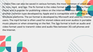 • Video Files can also be saved in various formats, the most common of which are
flv, mov, mp4, and 3gp. The flv format is the video format suppkrted by the Flash
Player and is popular for publishing videos on the internet. The mov format is
another common type developed by Apple and is comapitble with both Mac and
Windows platforms. The avi format is developed by Microsoft and used by internet
users. The mp4 format is often used for stored videos and even audios in portable
music players or when streaming on the Net. The 3gp format is both an audio and
video format used to transmit video and audio files between 3G cell phones and
the Internet.
 