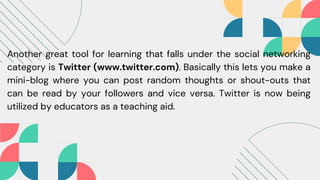 Another great tool for learning that falls under the social networking
category is Twitter (www.twitter.com). Basically this lets you make a
mini-blog where you can post random thoughts or shout-outs that
can be read by your followers and vice versa. Twitter is now being
utilized by educators as a teaching aid.
 