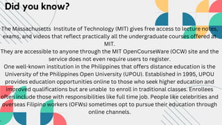 Did you know?
The Massachusetts Institute of Technology (MIT) gives free access to lecture notes,
exams, and videos that reflect practically all the undergraduate courses offered at
MIT.
They are accessible to anyone through the MIT OpenCourseWare (OCW) site and the
service does not even require users to register.
One well-known institution in the Philippines that offers distance education is the
University of the Philippines Open University (UPOU). Established in 1995, UPOU
provides education opportunities online to those who seek higher education and
improved qualifications but are unable to enroll in traditional classes. Enrollees
often include those with responsibilities like full time job. People like celebrities and
overseas Filipino workers (OFWs) sometimes opt to pursue their education through
online channels.
.
 