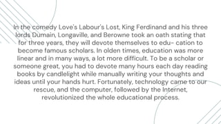 In the comedy Love's Labour's Lost, King Ferdinand and his three
lords Dumain, Longaville, and Berowne took an oath stating that
for three years, they will devote themselves to edu- cation to
become famous scholars. In olden times, education was more
linear and in many ways, a lot more difficult. To be a scholar or
someone great, you had to devote many hours each day reading
books by candlelight while manually writing your thoughts and
ideas until your hands hurt. Fortunately, technology came to our
rescue, and the computer, followed by the Internet,
revolutionized the whole educational process.
 