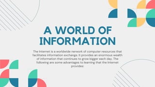 A WORLD OF
INFORMATION
The Internet is a worldwide nerwork of computer resources that
facilitates information exchange. It provides an enormous wealth
of information that continues to grow bigger each day. The
following are some advantages to learning that the Internet
provides:
 