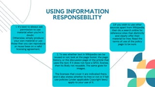 1. It's best to always ask
permission to use
material when you're in
doubt.
Otherwise, simply produce
your own material or use
those that you can reproduce
or reuse base on a valid
licensing agreement.
2. To see whether text in Wikipedia can be
reused or not, look at the page footer, the page
history, or the discussion page of the article that
uses the text. If it does not have a GFDL license,
then its likely not reusable. The same goes for
images.
The licenses that cover it are indicated there,
and it also states whether its free or not or if fair
use policies (under applicable Copyright laws)
apply to your use of it.
USING INFORMATION
RESPONSEBILITY
3.If you wish to use other
sources apart from Wikipedia,
then do a search online for
reference sites that distinctly
and clearly offer their
material for free. Read the
terms of use of the policy
page to be sure.
 