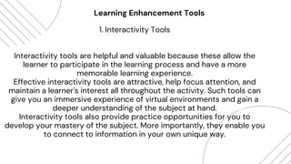 Daniel Gallego
“Lorem ipsum dolor sit amet,
consectetur adipiscing elit. Etiam
mattis, nunc vitae eleifend posuere,
turpis mauris vestibulum purus, in
pellentesque tellus elit vel nisl.”
Lorna Alvarado
Learning Enhancement Tools
1. Interactivity Tools
Interactivity tools are helpful and valuable because these allow the
learner to participate in the learning process and have a more
memorable learning experience.
Effective interactivity tools are attractive, help focus attention, and
maintain a learner's interest all throughout the activity. Such tools can
give you an immersive experience of virtual environments and gain a
deeper understanding of the subject at hand.
Interactivity tools also provide practice opportunities for you to
develop your mastery of the subject. More importantly, they enable you
to connect to information in your own unique way.
 