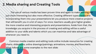 The use of various media has been proven time and again to make learning not
just more interesting but also more effective. Creating different types media and
incorporating them into your presentations let you produce more creative projects
that will benefit you in a lot of ways. For once, teachers usually give higher grades
the more creative and interesting projects and presentations. Aside from that, the
knowledge you acquire in the process of creating and editing will be a useful
addition to your skills and talents which you can maximize and take advantage of
whenever you need to.
Common media creation and editing tools online include resources for creating
charts, slideshows, online drawings/paintings, animations, movies, and flowcharts.
What follows are some examples to the next slide:
2. Media sharing and Creating Tools
 