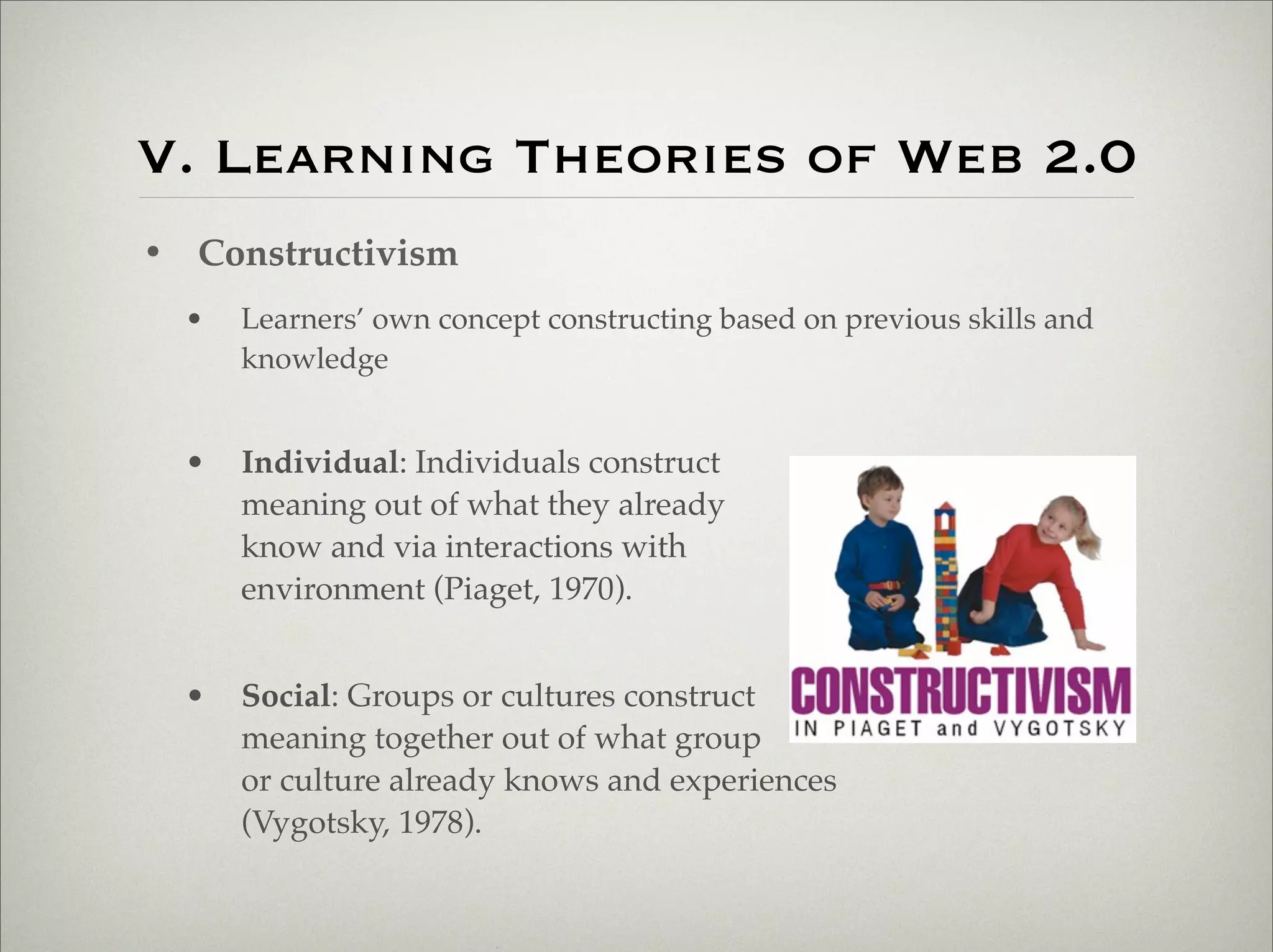 V. Learning Theories of Web 2.0
                    • Constructivism
                           •   Learners’ own concept constructing based on previous skills and
                               knowledge


                           •   Individual: Individuals construct
                               meaning out of what they already
                               know and via interactions with
                               environment (Piaget, 1970).


                           •   Social: Groups or cultures construct
                               meaning together out of what group
                               or culture already knows and experiences
                               (Vygotsky, 1978).



Thursday,	 March	 1,	 12
 