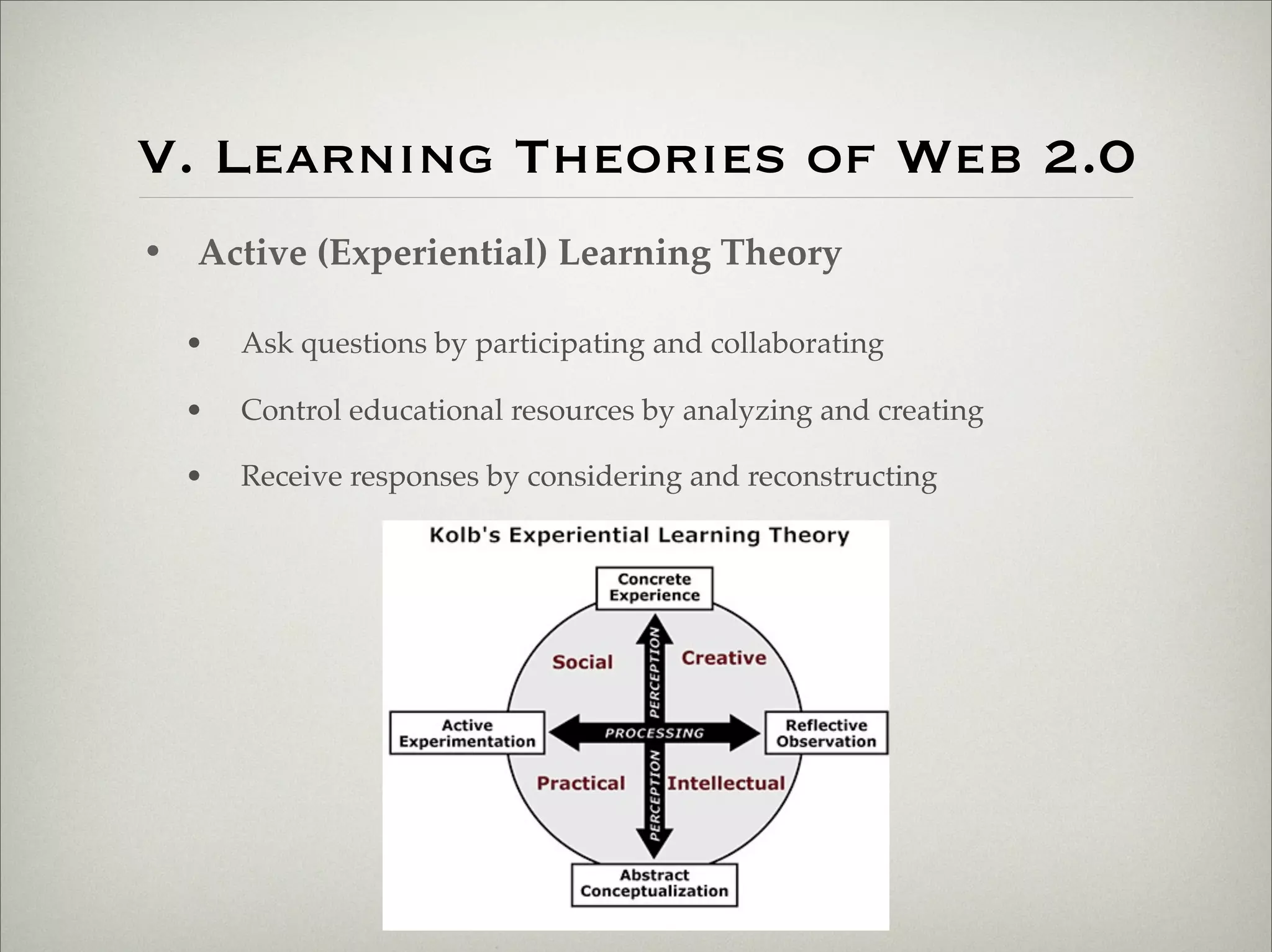 V. Learning Theories of Web 2.0
                    • Active (Experiential) Learning Theory

                           •   Ask questions by participating and collaborating

                           •   Control educational resources by analyzing and creating

                           •   Receive responses by considering and reconstructing




Thursday,	 March	 1,	 12
 