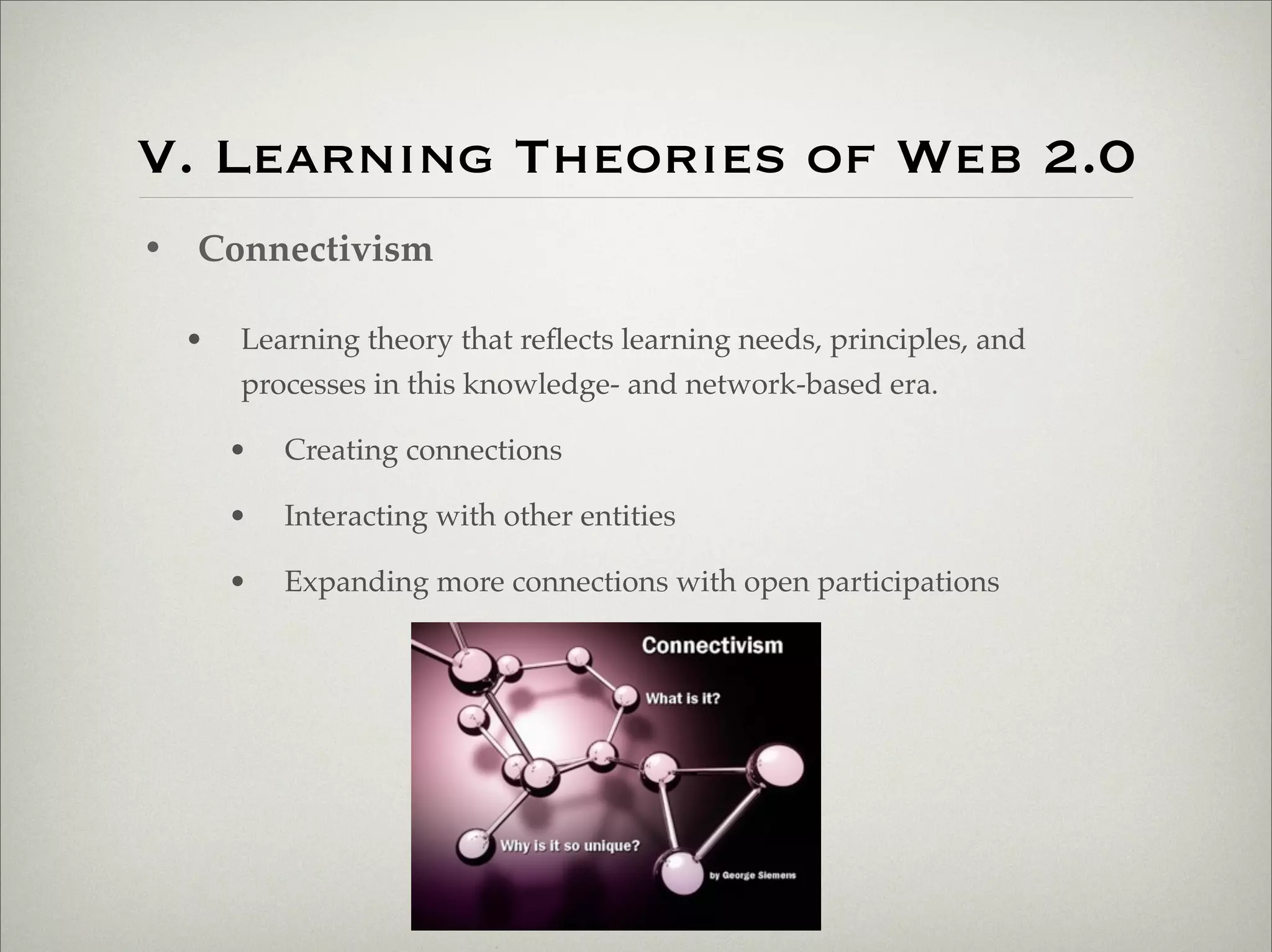 V. Learning Theories of Web 2.0
                    • Connectivism

                           •   Learning theory that reﬂects learning needs, principles, and
                               processes in this knowledge- and network-based era.

                               •   Creating connections

                               •   Interacting with other entities

                               •   Expanding more connections with open participations




Thursday,	 March	 1,	 12
 