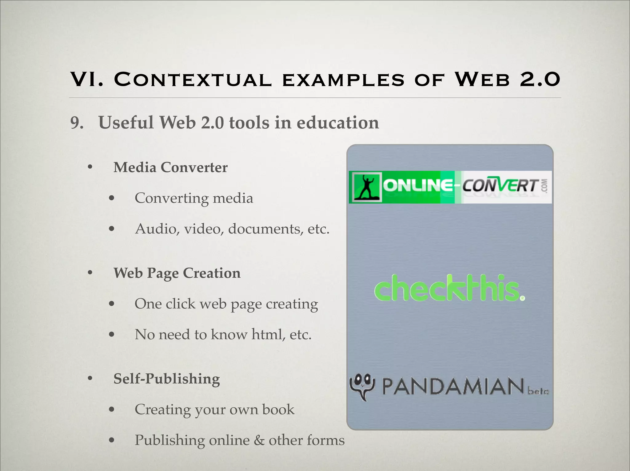 VI. Contextual examples of Web 2.0
                    9. Useful Web 2.0 tools in education

                           •   Media Converter

                               •   Converting media

                               •   Audio, video, documents, etc.


                           •   Web Page Creation

                               •   One click web page creating

                               •   No need to know html, etc.


                           •   Self-Publishing

                               •   Creating your own book

                               •   Publishing online & other forms

Thursday,	 March	 1,	 12
 
